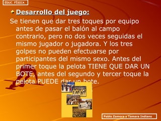 Desarrollo del juego:Desarrollo del juego:
Se tienen que dar tres toques por equipo
antes de pasar el balón al campo
contrario, pero no dos veces seguidas el
mismo jugador o jugadora. Y los tres
golpes no pueden efectuarse por
participantes del mismo sexo. Antes del
primer toque la pelota TIENE QUE DAR UN
BOTE, antes del segundo y tercer toque la
pelota PUEDE dar un bote.
Pablo Zamora y Tamara Indiano
EDUC. FÍSICA
 