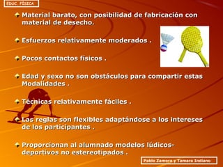 Material barato, con posibilidad de fabricación conMaterial barato, con posibilidad de fabricación con
material de desecho.material de desecho.
Esfuerzos relativamente moderados .Esfuerzos relativamente moderados .
Pocos contactos físicos .Pocos contactos físicos .
Edad y sexo no son obstáculos para compartir estasEdad y sexo no son obstáculos para compartir estas
Modalidades .Modalidades .
Técnicas relativamente fáciles .Técnicas relativamente fáciles .
Las reglas son flexibles adaptándose a los interesesLas reglas son flexibles adaptándose a los intereses
de los participantes .de los participantes .
Proporcionan al alumnado modelos lúdicos-Proporcionan al alumnado modelos lúdicos-
deportivos no estereotipados .deportivos no estereotipados .
Pablo Zamora y Tamara Indiano
EDUC. FÍSICA
 