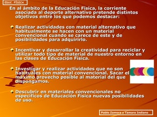 En al ámbito de la Educación Física, la corrienteEn al ámbito de la Educación Física, la corriente
asociada al deporte alternativo pretende distintosasociada al deporte alternativo pretende distintos
objetivos entre los que podemos destacar:objetivos entre los que podemos destacar:
Realizar actividades con material alternativo queRealizar actividades con material alternativo que
habitualmente se hacen con un materialhabitualmente se hacen con un material
convencional cuando se carece de este y deconvencional cuando se carece de este y de
posibilidades para adquirirlo.posibilidades para adquirirlo.
Incentivar y desarrollar la creatividad para reciclar yIncentivar y desarrollar la creatividad para reciclar y
utilizar todo tipo de material de nuestro entorno enutilizar todo tipo de material de nuestro entorno en
las clases de Educación Física.las clases de Educación Física.
Investigar y realizar actividades que no sonInvestigar y realizar actividades que no son
habituales con material convencional. Sacar elhabituales con material convencional. Sacar el
máximo provecho posible al material del quemáximo provecho posible al material del que
dispongamos.dispongamos.
Descubrir en materiales convencionales noDescubrir en materiales convencionales no
específicos de Educación Física nuevas posibilidadesespecíficos de Educación Física nuevas posibilidades
de uso.de uso.
Pablo Zamora y Tamara Indiano
EDUC. FÍSICA
 