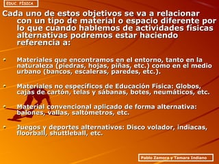 Cada uno de estos objetivos se va a relacionarCada uno de estos objetivos se va a relacionar
con un tipo de material o espacio diferente porcon un tipo de material o espacio diferente por
lo que cuando hablemos de actividades físicaslo que cuando hablemos de actividades físicas
alternativas podremos estar haciendoalternativas podremos estar haciendo
referencia a:referencia a:
Materiales que encontramos en el entorno, tanto en laMateriales que encontramos en el entorno, tanto en la
naturaleza (piedras, hojas, piñas, etc.) como en el medionaturaleza (piedras, hojas, piñas, etc.) como en el medio
urbano (bancos, escaleras, paredes, etc.).urbano (bancos, escaleras, paredes, etc.).
Materiales no específicos de Educación Física: Globos,Materiales no específicos de Educación Física: Globos,
cajas de cartón, telas y sábanas, botes, neumáticos, etc.cajas de cartón, telas y sábanas, botes, neumáticos, etc.
Material convencional aplicado de forma alternativa:Material convencional aplicado de forma alternativa:
balones, vallas, saltómetros, etc.balones, vallas, saltómetros, etc.
Juegos y deportes alternativos: Disco volador, indiacas,Juegos y deportes alternativos: Disco volador, indiacas,
floorball, shuttleball, etc.floorball, shuttleball, etc.
Pablo Zamora y Tamara Indiano
EDUC. FÍSICA
 