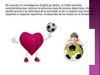 De acuerdo a la investigación dirigida por Bellex, el fútbol presenta
características que mejoran la estructura ósea de jóvenes deportistas. Esto es
posible gracias a la naturaleza de la actividad: al ser un deporte que somete al
esqueleto a impactos repetitivos, el desarrollo de los huesos se ve fortalecido.
 