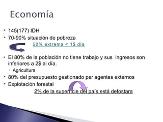  145(177) IDH
 70-90% situación de pobreza
50% extrema < 1$ día
• El 80% de la población no tiene trabajo y sus ingresos son
inferiores a 2$ al día.
◦ Agricultura
 80% del presupuesto gestionado per agentes externos
 Explotación forestal
2% de la superfície del país está defostara
 
