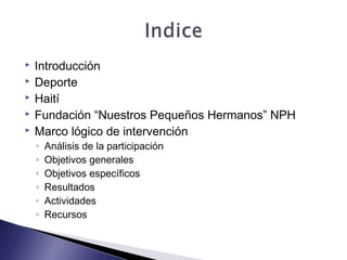  Introducción
 Deporte
 Haití
 Fundación “Nuestros Pequeños Hermanos” NPH
 Marco lógico de intervención
◦ Análisis de la participación
◦ Objetivos generales
◦ Objetivos específicos
◦ Resultados
◦ Actividades
◦ Recursos
 