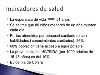  La esperanza de vida 51 años
 Se estima que 80 niños menores de un año mueren
cada día.
 Partos atendidos por personal sanitario (o con
habilidades i conocimientos sanitarios): 26%
 60% población tiene acceso a agua potable
 La prevalencia del HIV/SIDA (per 1000 adultos de
15-45 años) es del 19%
 Epidemia de Cólera
 