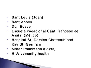  Sant Louis (Joan)
 Sant Annes
 Don Bosco
 Escuela vocacional Sant Francesc de
Assís (Méjico)
 Hospital St. Damien Chateaublond
 Kay St. Germain
 Sister Philomena (Cólera)
 HIV: comunity health
 