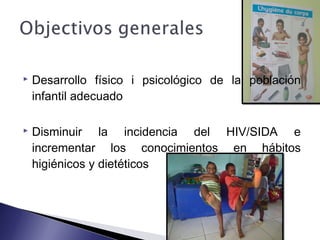  Desarrollo físico i psicológico de la población
infantil adecuado
 Disminuir la incidencia del HIV/SIDA e
incrementar los conocimientos en hábitos
higiénicos y dietéticos
 