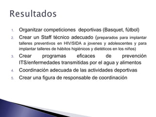 1. Organitzar competiciones deportivas (Basquet, fútbol)
2. Crear un Staff técnico adecuado (preparados para implantar
talleres preventivos en HIV/SIDA a jovenes y adolescentes y para
implantar talleres de hábitos higiénicos y dietéticos en los niños)
3. Crear programas eficaces de prevención
ITS/enfermedades transmitidas por el agua y alimentos
4. Coordinación adecuada de las actividades deportivas
5. Crear una figura de responsable de coordinación
 