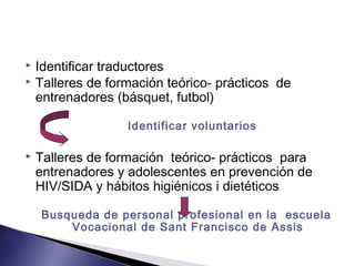  Identificar traductores
 Talleres de formación teórico- prácticos de
entrenadores (básquet, futbol)
Identificar voluntarios
 Talleres de formación teórico- prácticos para
entrenadores y adolescentes en prevención de
HIV/SIDA y hábitos higiénicos i dietéticos
Busqueda de personal profesional en la escuela
Vocacional de Sant Francisco de Assis
 