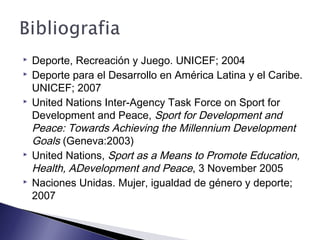 Deporte, Recreación y Juego. UNICEF; 2004
 Deporte para el Desarrollo en América Latina y el Caribe.
UNICEF; 2007
 United Nations Inter-Agency Task Force on Sport for
Development and Peace, Sport for Development and
Peace: Towards Achieving the Millennium Development
Goals (Geneva:2003)
 United Nations, Sport as a Means to Promote Education,
Health, ADevelopment and Peace, 3 November 2005
 Naciones Unidas. Mujer, igualdad de género y deporte;
2007
 