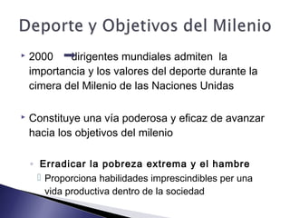  2000 dirigentes mundiales admiten la
importancia y los valores del deporte durante la
cimera del Milenio de las Naciones Unidas
 Constituye una vía poderosa y eficaz de avanzar
hacia los objetivos del milenio
◦ Erradicar la pobreza extrema y el hambre
 Proporciona habilidades imprescindibles per una
vida productiva dentro de la sociedad
 