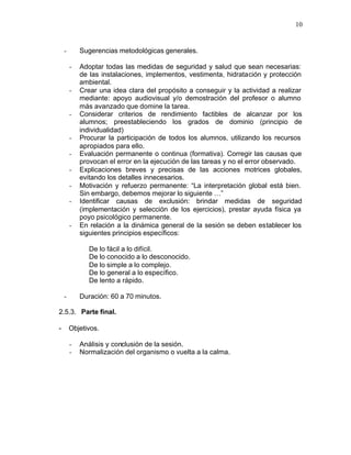 10


    -       Sugerencias metodológicas generales.

        -   Adoptar todas las medidas de seguridad y salud que sean necesarias:
            de las instalaciones, implementos, vestimenta, hidratación y protección
            ambiental.
        -   Crear una idea clara del propósito a conseguir y la actividad a realizar
            mediante: apoyo audiovisual y/o demostración del profesor o alumno
            más avanzado que domine la tarea.
        -   Considerar criterios de rendimiento factibles de alcanzar por los
            alumnos; preestableciendo los grados de dominio (principio de
            individualidad)
        -   Procurar la participación de todos los alumnos, utilizando los recursos
            apropiados para ello.
        -   Evaluación permanente o continua (formativa). Corregir las causas que
            provocan el error en la ejecución de las tareas y no el error observado.
        -   Explicaciones breves y precisas de las acciones motrices globales,
            evitando los detalles innecesarios.
        -   Motivación y refuerzo permanente: “La interpretación global está bien.
            Sin embargo, debemos mejorar lo siguiente …”
        -   Identificar causas de exclusión: brindar medidas de seguridad
            (implementación y selección de los ejercicios), prestar ayuda física ya
            poyo psicológico permanente.
        -   En relación a la dinámica general de la sesión se deben establecer los
            siguientes principios específicos:

               De lo fácil a lo difícil.
               De lo conocido a lo desconocido.
               De lo simple a lo complejo.
               De lo general a lo específico.
               De lento a rápido.

    -       Duración: 60 a 70 minutos.

2.5.3. Parte final.

-       Objetivos.

        -   Análisis y conclusión de la sesión.
        -   Normalización del organismo o vuelta a la calma.
 