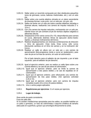 100


3.29.2.2. Saltar sobre un recorrido compuesto por diez obstáculos pequeños
          (aros de gimnasia, conos, balones medicinales, etc.), con un solo
          pie.
3.29.2.3. Saltar sobre una cuerda elástica ubicada en un plano ascendente
          de diversas formas: a pie junto, con un solo pie, con giro, etc.
3.29.2.4. Saltos de frente con un solo pie sobre cuerdas elásticas ubicadas a
          diversas alturas, realizando una carrera de impulso reducida (7 a
          10 m.).
3.29.2.5. Con una carrera de impulso reducida y rechazando con un solo pie,
          intentar tocar con pie contrario al pie de rechazo objetos colgados a
          diferentes alturas.
3.29.2.6. Desplazarse entre varios conos (8 a 10), desarrollando para carrera
          en curva, alternando distintos ritmos de ejecución (lento -medio-
          rápido), y diversas inclinaciones del tronco.
3.29.2.7. Realizar desplazamientos con diversas combinaciones de dirección
          y ritmo de ejecución: línea recta, línea curva, sólo curva;
          efectuando cambios en el ritmo de carrera y en la inclinación del
          tronco.
3.29.2.8. Realizar un salto en altura con un solo pie y una carrera de
          aproximación libre-progresiva (recta a curva en aceleración), para
          caer de pie en la línea de carrera, sin subir al colchonetón.

          Por el lado derecho para el saltador de pie izquierdo y por el lado
          izquierdo para el saltador de pie derecho.

3.29.2.9. Igual al ejercicio anterior, pero se realiza un salto tijera sobre una
          cuerda elástica y se cae de pie sobre el colchonetón.
3.29.2.10. Igual que el ejercicio anterior, pero se limita la carrera de
            aproximación a dos pasos dobles y se cae de espaldas en el
            colchonetón.
3.29.2.11. Igual que el ejercicio anterior, pero efectuando una carrera de
            aproximación de tres paso dobles. (Ver ejercicio actividad
            2.25.2.10).
3.29.2.12. Igual que el ejercicio anterior, pero con carrera de impulso
            completa (cuatro (4) a cinco (5) pasos dobles).
3.29.2.13. Uno o varios juegos aplicados.

3.29.3.     Repeticiones por ejercicios: 2 a 4 veces por ejercicio.

3.29.4.     Lugar de trabajo.

Área verde de pasto consistente.
Foso de salto alto.
Si no existen instalaciones apropiadas para los saltos, es posible habilitar en
un patio o gimnasio, un foso de colchonetas o espuma sintética de tamaño
adecuado en superficie y grosor que amortigüe eficazmente la caída.
 