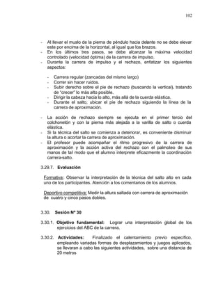 102




-    Al llevar el muslo de la pierna de péndulo hacia delante no se debe elevar
     este por encima de la horizontal, al igual que los brazos.
-    En los últimos tres pasos, se debe alcanzar la máxima velocidad
     controlado (velocidad óptima) de la carrera de impulso.
-    Durante la carrera de impulso y el rechazo, enfatizar los siguientes
     aspectos:

     -   Carrera regular (zancadas del mismo largo)
     -   Correr sin hacer ruidos.
     -   Subir derecho sobre el pie de rechazo (buscando la vertical), tratando
         de “crecer” lo más alto posible.
     -   Dirigir la cabeza hacia lo alto, más allá de la cuerda elástica.
     -   Durante el salto, ubicar el pie de rechazo siguiendo la línea de la
         carrera de aproximación.

-    La acción de rechazo siempre se ejecuta en el primer tercio del
     colchonetón y con la pierna más alejada a la varilla de salto o cuerda
     elástica.
-    Si la técnica del salto se comienza a deteriorar, es conveniente disminuir
     la altura o acortar la carrera de aproximación.
-    El profesor puede acompañar el ritmo progresivo de la carrera de
     aproximación y la acción activa del rechazo con el palmoteo de sus
     manos de tal modo que el alumno interprete eficazmente la coordinación
     carrera-salto.

3.29.7. Evaluación

    Formativa : Observar la interpretación de la técnica del salto alto en cada
    uno de los participantes. Atención a los comentarios de los alumnos.

    Deportivo competitiva: Medir la altura saltada con carrera de aproximación
    de cuatro y cinco pasos dobles.


3.30.    Sesión Nº 30

3.30.1. Objetivo fundamental: Lograr una interpretación global de los
        ejercicios del ABC de la carrera.

3.30.2. Actividades:      Finalizado el calentamiento previo específico,
        empleando variadas formas de desplazamientos y juegos aplicados,
        se llevaran a cabo las siguientes actividades, sobre una distancia de
        20 metros
 