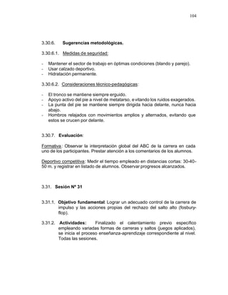 104




3.30.6.    Sugerencias metodológicas.

3.30.6.1. Medidas de seguridad:

-   Mantener el sector de trabajo en óptimas condiciones (blando y parejo).
-   Usar calzado deportivo.
-   Hidratación permanente.

3.30.6.2. Consideraciones técnico-pedagógicas:

-   El tronco se mantiene siempre erguido.
-   Apoyo activo del pie a nivel de metatarso, e vitando los ruidos exagerados.
-   La punta del pie se mantiene siempre dirigida hacia delante, nunca hacia
    abajo.
-   Hombros relajados con movimientos amplios y alternados, evitando que
    estos se crucen por delante.


3.30.7. Evaluación:

Formativa : Observar la interpretación global del ABC de la carrera en cada
uno de los participantes. Prestar atención a los comentarios de los alumnos.

Deportivo competitiva: Medir el tiempo empleado en distancias cortas: 30-40-
50 m. y registrar en listado de alumnos. Observar progresos alcanzados.



3.31. Sesión Nº 31


3.31.1. Objetivo fundamental: Lograr un adecuado control de la carrera de
        impulso y las acciones propias del rechazo del salto alto (fosbury-
        flop).

3.31.2. Actividades:       Finalizado el calentamiento previo específico
        empleando variadas formas de carreras y saltos (juegos aplicados),
        se inicia el proceso enseñanza-aprendizaje correspondiente al nivel.
        Todas las sesiones.
 