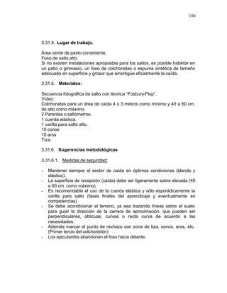 106




3.31.4. Lugar de trabajo.

Área verde de pasto consistente.
Foso de salto alto.
Si no existen instalaciones apropiadas para los saltos, es posible habilitar en
un patio o gimnasio, un foso de colchonetas o espuma sintética de tamaño
adecuado en superficie y grosor que amortigüe eficazmente la caída.

3.31.5. Materiales:

Secuencia fotográfica de salto con técnica “Fosbury-Flop”.
Video.
Colchonetas para un área de caída 4 x 3 metros como mínimo y 40 a 60 cm.
de alto como máximo.
2 Parantes o saltómetros.
1 cuerda elástica.
1 varilla para salto alto.
10 conos
10 aros
Tiza.

3.31.6. Sugerencias metodológicas

3.31.6.1. Medidas de seguridad:

-   Mantener siempre el sector de caída en óptimas condiciones (blando y
    elástico).
-   La superficie de recepción (caída) debe ser ligeramente sobre elevada (40
    a 60 cm. como máximo)
-   Es recomendable el uso de la cuerda elástica y sólo esporádicamente la
    varilla para salto (fases finales del aprendizaje y eventualmente en
    competencias)
-   Se debe acondicionar el terreno, ya sea trazando líneas sobre el suelo
    para guiar la dirección de la carrera de aproximación, que pueden ser
    perpendiculares, oblicuas, curvas o recta curva de acuerdo a las
    necesidades.
-   Además marcar el punto de rechazo con zona de tiza, conos, aros, etc.
    (Primer tercio del colchonetón)
-   Los ejecutantes abandonan el foso hacia delante.
 