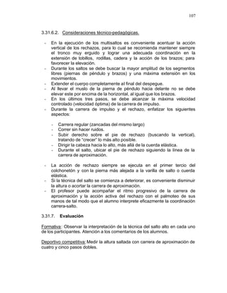 107


3.31.6.2. Consideraciones técnico-pedagógicas.

 -   En la ejecución de los multisaltos es conveniente acentuar la acción
     vertical de los rechazos, para lo cual se recomienda mantener siempre
     el tronco muy erguido y lograr una adecuada coordinación en la
     extensión de tobillos, rodillas, cadera y la acción de los brazos; para
     favorecer la elevación.
 -   Durante los saltos se debe buscar la mayor amplitud de los segmentos
     libres (piernas de péndulo y brazos) y una máxima extensión en los
     movimientos.
 -   Extender el cuerpo completamente al final del despegue.
 -   Al llevar el muslo de la pierna de péndulo hacia delante no se debe
     elevar este por encima de la horizontal, al igual que los brazos.
 -   En los últimos tres pasos, se debe alcanzar la máxima velocidad
     controlado (velocidad óptima) de la carrera de impulso.
 -   Durante la carrera de impulso y el rechazo, enfatizar los siguientes
     aspectos:

     -    Carrera regular (zancadas del mismo largo)
     -    Correr sin hacer ruidos.
     -    Subir derecho sobre el pie de rechazo (buscando la vertical),
          tratando de “crecer” lo más alto posible.
     -    Dirigir la cabeza hacia lo alto, más allá de la cuerda elástica.
     -    Durante el salto, ubicar el pie de rechazo siguiendo la línea de la
          carrera de aproximación.

 -   La acción de rechazo siempre se ejecuta en el primer tercio del
     colchonetón y con la pierna más alejada a la varilla de salto o cuerda
     elástica.
 -   Si la técnica del salto se comienza a deteriorar, es conveniente disminuir
     la altura o acortar la carrera de aproximación.
 -   El profesor puede acompañar el ritmo progresivo de la carrera de
     aproximación y la acción activa del rechazo con el palmoteo de sus
     manos de tal modo que el alumno interprete eficazmente la coordinación
     carrera-salto.

3.31.7.   Evaluación

Formativa : Observar la interpretación de la técnica del salto alto en cada uno
de los participantes. Atención a los comentarios de los alumnos.

Deportivo competitiva: Medir la altura saltada con carrera de aproximación de
cuatro y cinco pasos dobles.
 