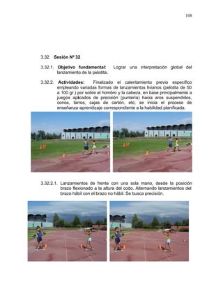 108




3.32. Sesión Nº 32

3.32.1. Objetivo fundamental:         Lograr una interpretación global del
        lanzamiento de la pelotita.

3.32.2. Actividades:       Finalizado el calentamiento previo específico
        empleando variadas formas de lanzamientos livianos (pelotita de 50
        a 100 gr.) por sobre el hombro y la cabeza, en base principalmente a
        juegos aplicados de precisión (puntería) hacia aros suspendidos,
        conos, tarros, cajas de cartón, etc; se inicia el proceso de
        enseñanza -aprendizaje correspondiente a la habilidad planificada.




3.32.2.1. Lanzamientos de frente con una sola mano, desde la posición
          brazo flexionado a la altura del codo. Alternando lanzamientos del
          brazo hábil con el brazo no hábil. Se busca precisión.
 