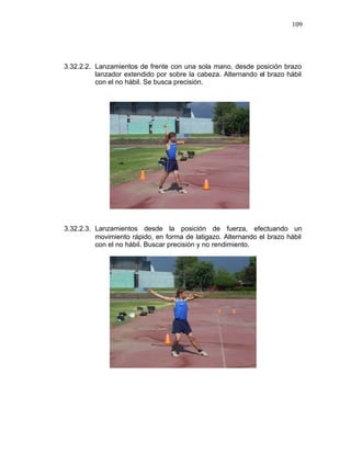 109




3.32.2.2. Lanzamientos de frente con una sola mano, desde posición brazo
          lanzador extendido por sobre la cabeza. Alternando el brazo hábil
          con el no hábil. Se busca precisión.




3.32.2.3. Lanzamientos desde la posición de fuerza, efectuando un
          movimiento rápido, en forma de latigazo. Alternando el brazo hábil
          con el no hábil. Buscar precisión y no rendimiento.
 