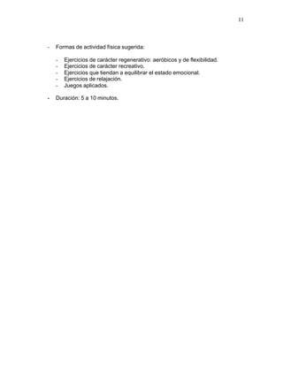 11



-   Formas de actividad física sugerida:

    -   Ejercicios de carácter regenerativo: aeróbicos y de flexibilidad.
    -   Ejercicios de carácter recreativo.
    -   Ejercicios que tiendan a equilibrar el estado emocional.
    -   Ejercicios de relajación.
    -   Juegos aplicados.

-   Duración: 5 a 10 minutos.
 