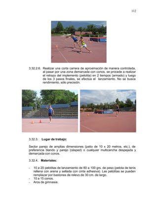 112




3.32.2.6. Realizar una corta carrera de aproximación de manera controlada,
          al pasar por una zona demarcada con conos, se procede a realizar
          el retrazo del implemento (pelotita) en 2 tiempos (armado) y luego
          de los 3 pasos finales, se efectúa el lanzamiento. No se busca
          rendimiento, sólo precisión.




3.32.3.   Lugar de trabajo:

Sector parejo de amplias dimensiones (patio de 10 x 20 metros, etc.), de
preferencia blando y parejo (césped) o cualquier multicancha despejada y
demarcada con conos.

3.32.4. Materiales:

-   10 a 20 pelotitas de lanzamiento de 80 a 100 grs. de peso (pelota de tenis
    rellena con arena y sellada con cinta adhesiva). Las pelotitas se pueden
    remplazar por bastones de relevo de 30 cm. de largo.
-   10 a 15 conos.
-   Aros de gimnasia.
 