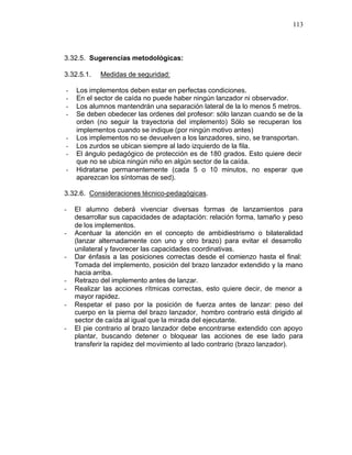 113



3.32.5. Sugerencias metodológicas:

3.32.5.1.   Medidas de seguridad:

-   Los implementos deben estar en perfectas condiciones.
-   En el sector de caída no puede haber ningún lanzador ni observador.
-   Los alumnos mantendrán una separación lateral de la lo menos 5 metros.
-   Se deben obedecer las ordenes del profesor: sólo lanzan cuando se de la
    orden (no seguir la trayectoria del implemento) Sólo se recuperan los
    implementos cuando se indique (por ningún motivo antes)
-   Los implementos no se devuelven a los lanzadores, sino, se transportan.
-   Los zurdos se ubican siempre al lado izquierdo de la fila.
-   El ángulo pedagógico de protección es de 180 grados. Esto quiere decir
    que no se ubica ningún niño en algún sector de la caída.
-   Hidratarse permanentemente (cada 5 o 10 minutos, no esperar que
    aparezcan los síntomas de sed).

3.32.6. Consideraciones técnico-pedagógicas.

-   El alumno deberá vivenciar diversas formas de lanzamientos para
    desarrollar sus capacidades de adaptación: relación forma, tamaño y peso
    de los implementos.
-   Acentuar la atención en el concepto de ambidiestrismo o bilateralidad
    (lanzar alternadamente con uno y otro brazo) para evitar el desarrollo
    unilateral y favorecer las capacidades coordinativas.
-   Dar énfasis a las posiciones correctas desde el comienzo hasta el final:
    Tomada del implemento, posición del brazo lanzador extendido y la mano
    hacia arriba.
-   Retrazo del implemento antes de lanzar.
-   Realizar las acciones rítmicas correctas, esto quiere decir, de menor a
    mayor rapidez.
-   Respetar el paso por la posición de fuerza antes de lanzar: peso del
    cuerpo en la pierna del brazo lanzador, hombro contrario está dirigido al
    sector de caída al igual que la mirada del ejecutante.
-   El pie contrario al brazo lanzador debe encontrarse extendido con apoyo
    plantar, buscando detener o bloquear las acciones de ese lado para
    transferir la rapidez del movimiento al lado contrario (brazo lanzador).
 