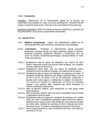 114



3.32.6. Evaluación:

Formativa : Observación de la interpretación global de la técnica del
lanzamiento de la pelotita en cada uno de los participantes, mediante lista de
cotejos o pauta de observación. Atención a los comentarios de los alumnos.

Deportivo-competitiva: Medir los niveles de alcance (distancia) y precisión de
los participantes, de acuerdo a capacidades individuales.


3.33. Sesión Nº 33

3.33.1. Objetivo fundamental: Lograr una interpretación global de los
        ejercicios del ABC de la carrera en condiciones más complejas.

3.33.2. Actividades:      Finalizado el calentamiento previo específico
        empleando variadas formas de juegos aplicados (saltos en carrera,
        franquear pequeños obstáculos naturales y construidos, etc.), se
        inicia el proceso enseñanza-aprendizaje correspondiente al nivel.
        Todas las sesiones.

3.33.2.1. Desplazarse sólo en apoyo de metatarso, con avance de ritmo
          medio, realizando acción de taloneo hacia el glúteo, con amplitud
          normal y alternancia de brazos.
3.33.2.2. Desplazarse hacia atrás, sólo con apoyo de metatarso activo,
          realizando acción de taloneo al glúteo, con alternancia de brazos.
3.33.2.3. Desplazarse sólo en apoyo de metatarso, en skipping, por sobre 10
          pequeños obstáculos (basto nes de coligüe ubicados sobre 2 conos
          de 20 a 30 cm. de altura a 50 cm. de distancia), realizando 2
          apoyos entre cada espacio, enfatizando la rapidez de ejecución.
          Los brazos se mueven en alternancia, el tronco se mantiene
          erguido y las caderas altas. Después del último obstáculo 10
          metros a velocidad submaximal.
3.33.2.4. Idem al ejercicio anterior, pero efectuando un solo apoyo entre
          cada obstáculo.
3.33.2.5. Idem al ejercicio anterior, pero los brazos extendidos hacia el frente
          y extendidos hacia los lados.
3.33.2.6. Desplazarse sólo con apoyo de metatarso, en skipping, con rodillas
          altas, por sobre 10 obstáculos pequeños, igual al ejercicio anterior,
          realizando dos apoyos entre cada obstáculo, pero pasando de lado
          por sobre ellos, evitando los cambios de ritmo. Después del último
          obstáculo correr 10 metros a velocidad submaximal. (de frente).
3.33.2.7. Idem al ejercicio anterior, pero cambiando de frente. (Ver ejercicio
          actividad 2.33.2.6).
 