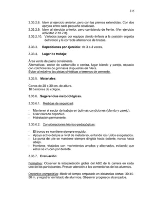 115


3.33.2.8. Idem al ejercicio anterior, pero con las piernas extendidas. Con dos
          apoyos entre cada pequeño obstáculo.
3.33.2.9. Idem al ejercicio anterior, pero cambiando de frente. (Ver ejercicio
          actividad 2.18.2.8).
3.33.2.10. Variados juegos por equipos dando énfasis a la posición erguida
            del tronco y la correcta alternancia de brazos.

3.33.3.   Repeticiones por ejercicio : de 3 a 4 veces.

3.33.4.   Lugar de trabajo:

Área verde de pasto consistente.
Alternativas: sector de carboncillo o ceniza, lugar blando y parejo, espacio
con colchonetas de gimnasia dispuestas en hilera.
Evitar al máximo las pistas sintéticas o terrenos de cemento.

3.33.5. Materiales:

Conos de 20 a 30 cm. de altura.
10 bastones de coligüe.

3.33.6. Sugerencias metodológicas.

3.33.6.1. Medidas de seguridad:

-   Mantener el sector de trabajo en óptimas condiciones (blando y parejo).
-   Usar calzado deportivo.
-   Hidratación permanente.

3.33.6.2. Consideraciones técnico-pedagógicas:

-   El tronco se mantiene siempre erguido.
-   Apoyo activo del pie a nivel de metatarso, evitando los ruidos exagerados.
-   La punta del pie se mantiene siempre dirigida hacia delante, nunca hacia
    abajo.
-   Hombros relajados con movimientos amplios y alternados, evitando que
    estos se crucen por delante.

3.33.7. Evaluación:

Formativa : Observar la interpretación global del ABC de la carrera en cada
uno de los participantes. Prestar atención a los comentarios de los alumnos.

Deportivo competiti va: Medir el tiempo empleado en distancias cortas: 30-40-
50 m. y registrar en listado de alumnos. Observar progresos alcanzados.
 