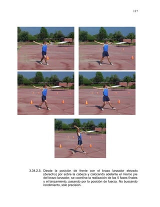 117




3.34.2.5. Desde la posición de frente con el brazo lanzador elevado
          (derecho) por sobre la cabeza y colocando adelante el mismo pie
          del brazo lanzador, se coordina la realización de las 5 fases finales
          y el lanzamiento, pasando por la posición de fuerza. No buscando
          rendimiento, sólo precisión.
 