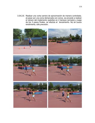 118



3.34.2.6. Realizar una corta carrera de aproximación de manera controlada,
          al pasar por una zona demarcada con conos, se procede a realizar
          el retrazo del implemento (pelotita) en 2 tiempos (armado) y luego
          de los 3 pasos finales, se efectúa el lanzamiento. No se busca
          rendimiento, sólo precisión.
 