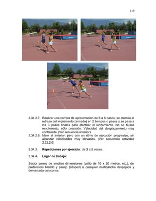 119




3.34.2.7. Realizar una carrera de aproximación de 6 a 8 pasos, se efectúa el
          retrazo del implemento (armado) en 2 tiempos o pasos y se pasa a
          los 3 pasos finales para efectuar el lanzamiento. No se busca
          rendimiento, sólo precisión. Velocidad del desplazamiento muy
          controlada. (Ver secuencia anterior)
3.34.2.8. Idem al anterior, pero con un ritmo de ejecución progresivo, sin
          alcanzar velocidades muy elevadas. (Ver secuencia actividad
          2.32.2.6)

3.34.3.   Repeticiones por ejercicio : de 3 a 5 veces.

3.34.4.   Lugar de trabajo:

Sector parejo de amplias dimensiones (patio de 10 x 20 metros, etc.), de
preferencia blando y parejo (césped) o cualquier multicancha despejada y
demarcada con conos.
 