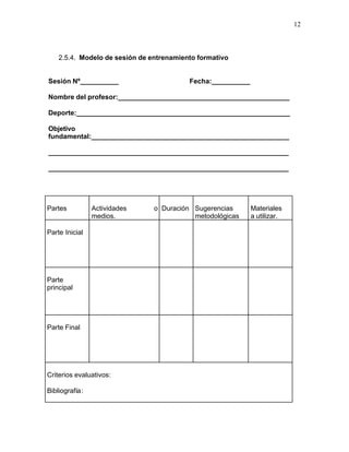 12



    2.5.4. Modelo de sesión de entrenamiento formativo


Sesión Nº__________                       Fecha:__________

Nombre del profesor:_____________________________________________

Deporte:________________________________________________________

Objetivo
fundamental:____________________________________________________

_______________________________________________________________

_______________________________________________________________




Partes          Actividades     o Duración Sugerencias       Materiales
                medios.                    metodológicas     a utilizar.

Parte Inicial




Parte
principal




Parte Final




Criterios evaluativos:

Bibliografía:
 