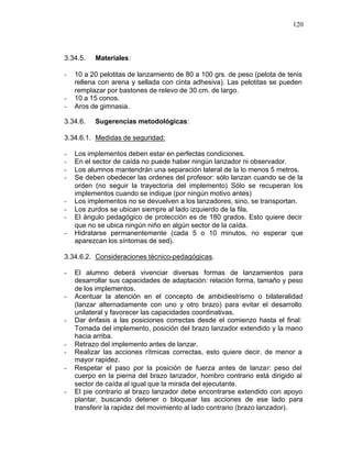 120



3.34.5.   Materiales:

-   10 a 20 pelotitas de lanzamiento de 80 a 100 grs. de peso (pelota de tenis
    rellena con arena y sellada con cinta adhesiva). Las pelotitas se pueden
    remplazar por bastones de relevo de 30 cm. de largo.
-   10 a 15 conos.
-   Aros de gimnasia.

3.34.6.   Sugerencias metodológicas:

3.34.6.1. Medidas de seguridad:

-   Los implementos deben estar en perfectas condiciones.
-   En el sector de caída no puede haber ningún lanzador ni observador.
-   Los alumnos mantendrán una separación lateral de la lo menos 5 metros.
-   Se deben obedecer las ordenes del profesor: sólo lanzan cuando se de la
    orden (no seguir la trayectoria del implemento) Sólo se recuperan los
    implementos cuando se indique (por ningún motivo antes)
-   Los implementos no se devuelven a los lanzadores, sino, se transportan.
-   Los zurdos se ubican siempre al lado izquierdo de la fila.
-   El ángulo pedagógico de protección es de 180 grados. Esto quiere decir
    que no se ubica ningún niño en algún sector de la caída.
-   Hidratarse permanentemente (cada 5 o 10 minutos, no esperar que
    aparezcan los síntomas de sed).

3.34.6.2. Consideraciones técnico-pedagógicas.

-   El alumno deberá vivenciar diversas formas de lanzamientos para
    desarrollar sus capacidades de adaptación: relación forma, tamaño y peso
    de los implementos.
-   Acentuar la atención en el concepto de ambidiestrismo o bilateralidad
    (lanzar alternadamente con uno y otro brazo) para evitar el desarrollo
    unilateral y favorecer las capacidades coordinativas.
-   Dar énfasis a las posiciones correctas desde el comienzo hasta el final:
    Tomada del implemento, posición del brazo lanzador extendido y la mano
    hacia arriba.
-   Retrazo del implemento antes de lanzar.
-   Realizar las acciones rítmicas correctas, esto quiere decir, de menor a
    mayor rapidez.
-   Respetar el paso por la posición de fuerza antes de lanzar: peso del
    cuerpo en la pierna del brazo lanzador, hombro contrario está dirigido al
    sector de caída al igual que la mirada del ejecutante.
-   El pie contrario al brazo lanzador debe encontrarse extendido con apoyo
    plantar, buscando detener o bloquear las acciones de ese lado para
    transferir la rapidez del movimiento al lado contrario (brazo lanzador).
 