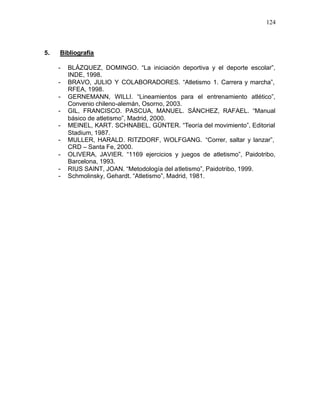 124



5.   Bibliografía

     -   BLÁZQUEZ, DOMINGO. “La iniciación deportiva y el deporte escolar”,
         INDE, 1998.
     -   BRAVO, JULIO Y COLABORADORES. “Atletismo 1. Carrera y marcha”,
         RFEA, 1998.
     -   GERNEMANN, WILLI. “Lineamientos para el entrenamiento atlético”,
         Convenio chileno-alemán, Osorno, 2003.
     -   GIL, FRANCISCO. PASCUA, MANUEL. SÁNCHEZ, RAFAEL. “Manual
         básico de atletismo”, Madrid, 2000.
     -   MEINEL, KART. SCHNABEL, GÜNTER. “Teoría del movimiento”, Editorial
         Stadium, 1987.
     -   MULLER, HARALD. RITZDORF, WOLFGANG. “Correr, saltar y lanzar”,
         CRD – Santa Fe, 2000.
     -   OLIVERA, JAVIER. “1169 ejercicios y juegos de atletismo”, Paidotribo,
         Barcelona, 1993.
     -   RIUS SAINT, JOAN. “Metodología del atletismo”, Paidotribo, 1999.
     -   Schmolinsky, Gehardt. “Atletismo”, Madrid, 1981.
 