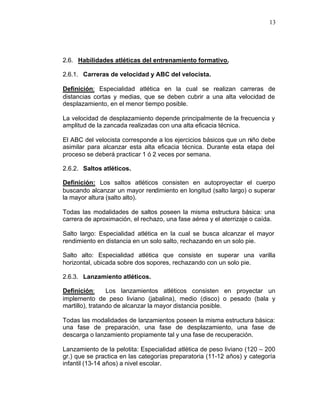 13




2.6. Habilidades atléticas del entrenamiento formativo.

2.6.1. Carreras de velocidad y ABC del velocista.

Definición: Especialidad atlética en la cual se realizan carreras de
distancias cortas y medias, que se deben cubrir a una alta velocidad de
desplazamiento, en el menor tiempo posible.

La velocidad de desplazamiento depende principalmente de la frecuencia y
amplitud de la zancada realizadas con una alta eficacia técnica.

El ABC del velocista corresponde a los ejercicios básicos que un niño debe
asimilar para alcanzar esta alta eficacia técnica. Durante esta etapa del
proceso se deberá practicar 1 ó 2 veces por semana.

2.6.2. Saltos atléticos.

Definición: Los saltos atléticos consisten en autoproyectar el cuerpo
buscando alcanzar un mayor rendimiento en longitud (salto largo) o superar
la mayor altura (salto alto).

Todas las modalidades de saltos poseen la misma estructura básica: una
carrera de aproximación, el rechazo, una fase aérea y el aterrizaje o caída.

Salto largo: Especialidad atlética en la cual se busca alcanzar el mayor
rendimiento en distancia en un solo salto, rechazando en un solo pie.

Salto alto: Especialidad atlética que consiste en superar una varilla
horizontal, ubicada sobre dos sopores, rechazando con un solo pie.

2.6.3. Lanzamiento atléticos.

Definición:      Los lanzamientos atléticos consisten en proyectar un
implemento de peso liviano (jabalina), medio (disco) o pesado (bala y
martillo), tratando de alcanzar la mayor distancia posible.

Todas las modalidades de lanzamientos poseen la misma estructura básica:
una fase de preparación, una fase de desplazamiento, una fase de
descarga o lanzamiento propiamente tal y una fase de recuperación.

Lanzamiento de la pelotita: Especialidad atlética de peso liviano (120 – 200
gr.) que se practica en las categorías preparatoria (11-12 años) y categoría
infantil (13-14 años) a nivel escolar.
 
