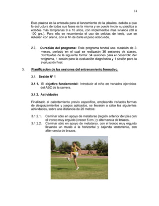 14


     Esta prueba es la antesala para el lanzamiento de la jabalina, debido a que
     la estructura de todas sus fases es la misma y se puede iniciar su práctica a
     edades más tempranas 9 a 10 años, con implementos más livianos (80 a
     100 grs.). Para ello se recomienda el uso de pelotas de tenis, que se
     rellenan con arena, con el fin de darle el peso adecuado.


     2.7.   Duración del programa: Este programa tendrá una duración de 3
            meses, período en el cual se realizarán 36 sesiones de clases,
            distribuidas de la siguiente forma: 34 sesiones para el desarrollo del
            programa, 1 sesión para la evaluación diagnóstica y 1 sesión para la
            evaluación final.

3.   Planificación de las sesiones del entrenamiento formativo.

     3.1. Sesión Nº 1

     3.1.1. El objetivo fundamental: Introducir al niño en variados ejercicios
            del ABC de la carrera.

     3.1.2. Actividades

     Finalizado el calentamiento previo específico, empleando variadas formas
     de desplazamientos y juegos aplicados, se llevaran a cabo las siguientes
     actividades, sobre una distancia de 20 metros:

     3.1.2.1.   Caminar sólo en apoyo de metatarso (región anterior del pie) con
                el tronco muy erguido (crecer 5 cm.) y alternancia de brazos.
     3.1.2.2.   Caminar sólo en apoyo de metatarso, con el tronco muy erguido
                llevando un muslo a la horizontal y bajando lentamente, con
                alternancia de brazos.
 