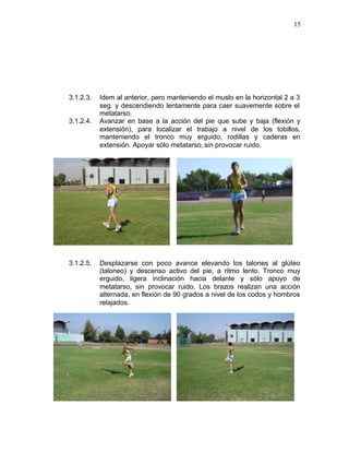 15




3.1.2.3.   Idem al anterior, pero manteniendo el muslo en la horizontal 2 a 3
           seg. y descendiendo lentamente para caer suavemente sobre el
           metatarso.
3.1.2.4.   Avanzar en base a la acción del pie que sube y baja (flexión y
           extensión), para localizar el trabajo a nivel de los tobillos,
           manteniendo el tronco muy erguido, rodillas y caderas en
           extensión. Apoyar sólo metatarso, sin provocar ruido.




3.1.2.5.   Desplazarse con poco avance elevando los talones al glúteo
           (taloneo) y descenso activo del pie, a ritmo lento. Tronco muy
           erguido, ligera inclinación hacia delante y sólo apoyo de
           metatarso, sin provocar ruido. Los brazos realizan una acción
           alternada, en flexión de 90 grados a nivel de los codos y hombros
           relajados.
 