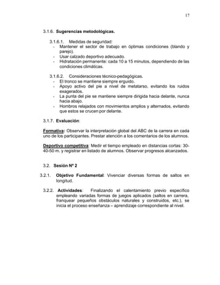 17


 3.1.6. Sugerencias metodológicas.

     3.1.6.1. Medidas de seguridad:
       - Mantener el sector de trabajo en óptimas condiciones (blando y
          parejo).
       - Usar calzado deportivo adecuado.
       - Hidratación permanente: cada 10 a 15 minutos, dependiendo de las
          condiciones climáticas.

     3.1.6.2. Consideraciones técnico-pedagógicas.
       - El tronco se mantiene siempre erguido.
       - Apoyo activo del pie a nivel de metatarso, evitando los ruidos
          exagerados.
       - La punta del pie se mantiene siempre dirigida hacia delante, nunca
          hacia abajo.
       - Hombros relajados con movimientos amplios y alternados, evitando
          que estos se crucen por delante.

 3.1.7. Evaluación:

 Formativa: Observar la interpretación global del ABC de la carrera en cada
 uno de los participantes. Prestar atención a los comentarios de los alumnos.

 Deportivo competitiva: Medir el tiempo empleado en distancias cortas: 30-
 40-50 m. y registrar en listado de alumnos. Observar progresos alcanzados.


 3.2. Sesión Nº 2

3.2.1.   Objetivo Fundamental: Vivenciar diversas formas de saltos en
         longitud.

 3.2.2. Actividades:       Finalizando el calentamiento previo específico
        empleando variadas formas de juegos aplicados (saltos en carrera,
        franquear pequeños obstáculos naturales y construidos, etc.), se
        inicia el proceso enseñanza – aprendizaje correspondiente al nivel.
 