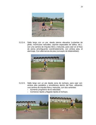 20




3.2.2.4.   Salto largo con un pie, desde planos elevados (cubiertas de
           plinto, montículos naturales, cajones especiales de saltos, etc.),
           con una carrera de impulso libre y reducida, para caer en el foso
           de arena amortiguando coordinadamente, con ambos pies, el
           aterrizaje. Con alternancia de pies (concepto de bilateralidad).




3.2.2.5.   Salto largo con un pie desde zona de rechazo, para caer con
           ambos pies paralelos y simultáneos dentro del foso, utilizando
           una carrera de impulso libre y reducida, con dos variantes:
           - Aumento progresivo de la velocidad,
           - Comienzo rápido y llegada rápida al rechazo.
 