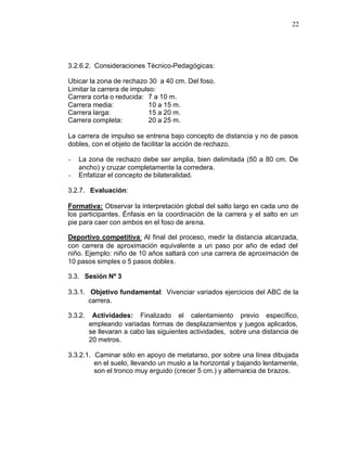 22




3.2.6.2. Consideraciones Técnico-Pedagógicas:

Ubicar la zona de rechazo 30 a 40 cm. Del foso.
Limitar la carrera de impulso:
Carrera corta o reducida: 7 a 10 m.
Carrera media:              10 a 15 m.
Carrera larga:              15 a 20 m.
Carrera completa:           20 a 25 m.

La carrera de impulso se entrena bajo concepto de distancia y no de pasos
dobles, con el objeto de facilitar la acción de rechazo.

-   La zona de rechazo debe ser amplia, bien delimitada (50 a 80 cm. De
    ancho) y cruzar completamente la corredera.
-   Enfatizar el concepto de bilateralidad.

3.2.7. Evaluación:

Formativa: Observar la interpretación global del salto largo en cada uno de
los participantes. Énfasis en la coordinación de la carrera y el salto en un
pie para caer con ambos en el foso de arena.

Deportivo competitiva: Al final del proceso, medir la distancia alcanzada,
con carrera de aproximación equivalente a un paso por año de edad del
niño. Ejemplo: niño de 10 años saltará con una carrera de aproximación de
10 pasos simples o 5 pasos dobles.

3.3. Sesión Nº 3

3.3.1. Objetivo fundamental: Vivenciar variados ejercicios del ABC de la
       carrera.

3.3.2.    Actividades: Finalizado el calentamiento previo específico,
         empleando variadas formas de desplazamientos y juegos aplicados,
         se llevaran a cabo las siguientes actividades, sobre una distancia de
         20 metros.

3.3.2.1. Caminar sólo en apoyo de metatarso, por sobre una línea dibujada
         en el suelo, llevando un muslo a la horizontal y bajando lentamente,
         son el tronco muy erguido (crecer 5 cm.) y alternancia de brazos.
 