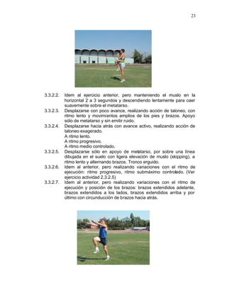 23




3.3.2.2.   Idem al ejercicio anterior, pero manteniendo el muslo en la
           horizontal 2 a 3 segundos y descendiendo lentamente para caer
           suavemente sobre el metatarso.
3.3.2.3.   Desplazarse con poco avance, realizando acción de taloneo, con
           ritmo lento y movimientos amplios de los pies y brazos. Apoyo
           sólo de metatarso y sin emitir ruido.
3.3.2.4.   Desplazarse hacia atrás con avance activo, realizando acción de
           taloneo exagerado.
           A ritmo lento.
           A ritmo progresivo.
           A ritmo medio controlado.
3.3.2.5.   Desplazarse sólo en apoyo de metatarso, por sobre una línea
           dibujada en el suelo con ligera elevación de muslo (skipping), a
           ritmo lento y alternando brazos. Tronco erguido.
3.3.2.6.   Idem al anterior, pero realizando variaciones con el ritmo de
           ejecución: ritmo progresivo, ritmo submáximo controlado. (Ver
           ejercicio actividad 2.3.2.5)
3.3.2.7.   Idem al anterior, pero realizando variaciones con el ritmo de
           ejecución y posición de los brazos: brazos extendidos adelante,
           brazos extendidos a los lados, brazos extendidos arriba y por
           último con circunducción de brazos hacia atrás.
 