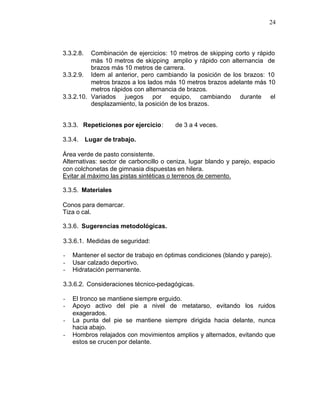 24



3.3.2.8.  Combinación de ejercicios: 10 metros de skipping corto y rápido
          más 10 metros de skipping amplio y rápido con alternancia de
          brazos más 10 metros de carrera.
3.3.2.9. Idem al anterior, pero cambiando la posición de los brazos: 10
          metros brazos a los lados más 10 metros brazos adelante más 10
          metros rápidos con alternancia de brazos.
3.3.2.10. Variados juegos por equipo, cambiando durante el
          desplazamiento, la posición de los brazos.


3.3.3. Repeticiones por ejercicio:      de 3 a 4 veces.

3.3.4. Lugar de trabajo.

Área verde de pasto consistente.
Alternativas: sector de carboncillo o ceniza, lugar blando y parejo, espacio
con colchonetas de gimnasia dispuestas en hilera.
Evitar al máximo las pistas sintéticas o terrenos de cemento.

3.3.5. Materiales

Conos para demarcar.
Tiza o cal.

3.3.6. Sugerencias metodológicas.

3.3.6.1. Medidas de seguridad:

-   Mantener el sector de trabajo en óptimas condiciones (blando y parejo).
-   Usar calzado deportivo.
-   Hidratación permanente.

3.3.6.2. Consideraciones técnico-pedagógicas.

-   El tronco se mantiene siempre erguido.
-   Apoyo activo del pie a nivel de metatarso, evitando los ruidos
    exagerados.
-   La punta del pie se mantiene siempre dirigida hacia delante, nunca
    hacia abajo.
-   Hombros relajados con movimientos amplios y alternados, evitando que
    estos se crucen por delante.
 