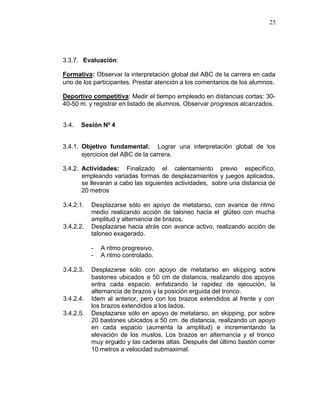 25




3.3.7. Evaluación:

Formativa: Observar la interpretación global del ABC de la carrera en cada
uno de los participantes. Prestar atención a los comentarios de los alumnos.

Deportivo competitiva: Medir el tiempo empleado en distancias cortas: 30-
40-50 m. y registrar en listado de alumnos. Observar progresos alcanzados.


3.4.   Sesión Nº 4


3.4.1. Objetivo fundamental: Lograr una interpretación global de los
       ejercicios del ABC de la carrera.

3.4.2. Actividades: Finalizado el calentamiento previo específico,
       empleando variadas formas de desplazamientos y juegos aplicados,
       se llevaran a cabo las siguientes actividades, sobre una distancia de
       20 metros

3.4.2.1.   Desplazarse sólo en apoyo de metatarso, con avance de ritmo
           medio realizando acción de taloneo hacia el glúteo con mucha
           amplitud y alternancia de brazos.
3.4.2.2.   Desplazarse hacia atrás con avance activo, realizando acción de
           taloneo exagerado.

           -   A ritmo progresivo.
           -   A ritmo controlado.

3.4.2.3.   Desplazarse sólo con apoyo de metatarso en skipping sobre
           bastones ubicados a 50 cm de distancia, realizando dos apoyos
           entra cada espacio, enfatizando la rapidez de ejecución, la
           alternancia de brazos y la posición erguida del tronco.
3.4.2.4.   Idem al anterior, pero con los brazos extendidos al frente y con
           los brazos extendidos a los lados.
3.4.2.5.   Desplazarse sólo en apoyo de metatarso, en skipping, por sobre
           20 bastones ubicados a 50 cm. de distancia, realizando un apoyo
           en cada espacio (aumenta la amplitud) e incrementando la
           elevación de los muslos. Los brazos en alternancia y el tronco
           muy erguido y las caderas altas. Después del último bastón correr
           10 metros a velocidad submaximal.
 