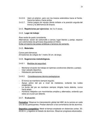 26




3.4.2.6.   Idem al anterior, pero con los brazos extendidos hacia el frente,
           hacia los lados y hacia arriba.
3.4.2.7.   Varios juegos por equipo dando énfasis a la posición erguida del
           tronco y la alternancia de brazos.

3.4.3. Repeticiones por ejercicios: de 3 a 4 veces.

3.4.4. Lugar de trabajo

Área verde de pasto consistente.
Alternativas: sector de carboncillo o ceniza, lugar blando y parejo, espacio
con colchonetas de gimnasia dispuestas en hilera.
Evitar al máximo las pistas sintéticas o terrenos de cemento.

3.4.5. Materiales

Conos para demarcar.
20 bastones de coligüe de 1 metro 30 cm. de largo.

3.4.6. Sugerencias metodológicas.

3.4.6.1.   Medidas de seguridad:

-   Mantener el sector de trabajo en óptimas condiciones (blando y parejo).
-   Usar calzado deportivo.
-   Hidratación permanente.

3.4.6.2.   Consideraciones técnico-pedagógicas.

-   El tronco se mantiene siempre erguido.
-   Apoyo activo del pie a nivel de metatarso, evitando los ruidos
    exagerados.
-   La punta del pie se mantiene siempre dirigida hacia delante, nunca
    hacia abajo.
-   Hombros relajados con movimientos amplios y alternados, evitando que
    estos se crucen por delante.

3.4.7. Evaluación:

Formativa: Observar la interpretación global del ABC de la carrera en cada
uno de los participantes. Prestar atención a los comentarios de los alumnos.

Deportivo competitiva: Medir el tiempo empleado en distancias cortas: 30-
40-50 m. y registrar en listado de alumnos. Observar progresos alcanzados.
 