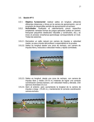 27




3.5.     Sesión Nº 5

3.5.1.     Objetivo fundamental: realizar saltos en longitud, utilizando
           diferentes distancias y ritmos en la carrera de aproximación, con el
           propósito de desarrollas sentido de aproximación al rechazo.
3.5.2.     Actividades: finalizado el calentamiento previo específico
           empleando variadas formas de juegos aplicados (saltos en carrera,
           franquear pequeños obstáculos naturales y construidos, etc.), se
           inicia el proceso enseñanza-aprendizaje correspondiente al nivel.
           Todas las sesiones.

3.5.2.1. Demostrar un salto natural con carrera de impulso a velocidad
         media, ya sea a través del profesor o especialista en la prueba.
3.5.2.2. Saltos en longitud desde una zona de rechazo, con carrera de
         impulso libre y reducida a velocidad media y rápida controlada.




3.5.2.3. Saltos en longitud, desde una zona de rechazo, con carrera de
         impulso libre y media (10-15 m.) tratando de lograr una correcta
         coordinación carrera-rechazo, con velocidad media y elevada. (Ver
         ejercicio Actividad 2.5.2.2)
3.5.2.4. Idem al anterior, pero aumentando la longitud de la carrera de
         impulso a larga (15-20 m.), manteniendo la correcta coordinación
         carrera-rechazo.
 