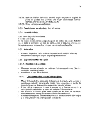 28




3.5.2.5. Idem al anterior, pero cada alumno elige o el profesor sugiere, el
         punto de partida que permita una mejor coordinación carrera-
         rechazo. (Ver ejercicio Actividad 2.5.2.4).
3.5.2.6. Uno o varios juegos aplicados.

3.5.3. Repeticiones por ejercicio : de 4 a 5 veces.

3.5.4. Lugar de trabajo

Área verde de pasto consistente.
Foso de salto largo.
Si no existen instalaciones apropiadas para los saltos, es posible habilitar
en el patio o gimnasio un foso de colchonetas o espuma sintética de
tamaño adecuado en superficie y grosor para amortiguar la caída.

3.5.5 Materiales

-   Cubierta de plinto o cajón especial para saltos (de cubierta elástica)
-   Otros materiales según juegos elegidos para la sesión.

3.5.6 Sugerencias Metodológicas

3.5.6.1. Medidas de Seguridad:

-   Mantener siempre el sector de caída en óptimas condiciones (blando,
    removido, nivelado y parejo)
-   Abandonar el foso hacia delante.

3.5.6.2.   Consideraciones Técnico-Pedagógicas:

-   Mayor énfasis al ritmo acelerado de la carrera de impulso y la correcta y
    coordinada relación carrera-salto (cada niño encontrará el punto de
    inicio de la carrera de acuerdo a sus propias características).
-   Evitar ruidos exagerados durante la carrera en la fase de recepción y
    amortiguación del pie (apoyo completo del pie) Sólo metatarso.
-   No modificar la carrera para saltar (pasar por el punto de rechazo).
    Limitar la carrera de impulso a las distancias recomendadas.
-   Enfatizar concepto de bilateralidad (rechazar alternadamente con un pie
    y el otro) y la correcta amortiguación en la caída.
 