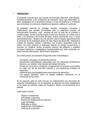 3


1.   Introducción

     El presente “manual para una escuela de formación deportiva” está dirigido,
     fundamentalmente, a los profesores de educación física que desarrollan su
     labor pedagógica en la enseñanza básica y a los entrenadores o monitores
     que se dedican a la iniciación deportiva en general y atlética en particular.

     El propósito esencial es entregar aquellos conceptos, principios y
     fundamentos que resultan primordiales para un adecuado proceso de
     entrenamiento formativo, cuya premisa es que se trata de un proceso a
     mediano plazo, donde la primera parte te ndrá una duración de 3 años, por lo
     tanto, si la iniciamos a los 9 años de edad, estaría culminando a los 11 años
     aproximadamente. Nuestro foco de atención estará dirigido específicamente
     al estímulo de la motricidad propia de esta etapa del desarrollo, mediante el
     empleo de aquellos medios o ejercicios que resulten apropiados para tal
     efecto, así como también la adecuada relación de trabajo concerniente a
     recordar y/o clasificar ciertos conceptos básicos del atletismo y aquellos
     principios biológicos y pedagógicos fundamentales que están presentes en
     cada momento del proceso de formación deportiva.

     En consecuencia, se empleará el siguiente orden metodológico:

     -   Conceptos, principios y fundamentos básicos.
     -   Secuencias metodológicas adecuadas para los diferentes fundamentos
         técnicos, con relación a las edades del trabajo formativo.
     -   Pautas de corrección y consignas a implementar de acuerdo a los énfasis
         en cada una de las acciones motrices y sus respectivas medidas de
         seguridad.
     -   Sesiones tipos aconsejables para estas etapas de desarrollo.
     -   Los juegos aplicados como un agente didáctico importante en la
         motivación de los niños.

     En la segunda parte de este manual, se implementará una secuencia de
     sesiones metodológicas con el propósito de alcanzar los fines establecidos
     en las áreas de carreras, saltos (en longitud y altura) y el lanzamiento de la
     pelotita.

     Cada sesión incluirá:

     -    Objetivo fundamental.
     -    Actividades o ejercicios.
     -    Número de repeticiones por ejercicio.
     -    Lugar de trabajo.
     -    Materiales a utilizar.
     -    Sugerencias metodológicas.
     -    Criterios de evaluación.
 