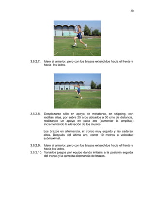 30




3.6.2.7.   Idem al anterior, pero con los brazos extendidos hacia el frente y
           hacia los lados.




3.6.2.8.   Desplazarse sólo en apoyo de metatarso, en skipping, con
           rodillas altas, por sobre 20 aros ubicados a 30 cms de distancia,
           realizando un apoyo en cada aro (aumentar la amplitud)
           incrementando la elevación de los muslos.

           Los brazos en alternancia, el tronco muy erguido y las caderas
           altas. Después del último aro, correr 10 metros a velocidad
           submaximal.

3.6.2.9.  Idem al anterior, pero con los brazos extendidos hacia el frente y
          hacia los lados.
3.6.2.10. Variados juegos por equipo dando énfasis a la posición erguida
          del tronco y la correcta alternancia de brazos.
 