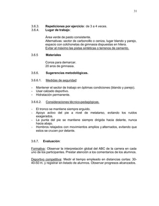 31



3.6.3.      Repeticiones por ejercicio : de 3 a 4 veces.
3.6.4.      Lugar de trabajo:

            Área verde de pasto consistente.
            Alternativas: sector de carboncillo o ceniza, lugar blando y parejo,
            espacio con colchonetas de gimnasia dispuestas en hilera.
            Evitar al máximo las pistas sintéticas o terrenos de cemento.

3.6.5       Materiales

            Conos para demarcar.
            20 aros de gimnasia.

3.6.6.      Sugerencias metodológicas.

3.6.6.1.    Medidas de seguridad:

-   Mantener el sector de trabajo en óptimas condiciones (blando y parejo).
-   Usar calzado deportivo.
-   Hidratación permanente.

3.6.6.2.    Consideraciones técnico-pedagógicas.

-   El tronco se mantiene siempre erguido.
-   Apoyo activo del pie a nivel de metatarso, evitando los ruidos
    exagerados.
-   La punta del pie se mantiene siempre dirigida hacia delante, nunca
    hacia abajo.
-   Hombros relajados con movimientos amplios y alternados, evitando que
    estos se crucen por delante.


3.6.7.     Evaluación:

Formativa : Observar la interpretación global del ABC de la carrera en cada
uno de los participantes. Prestar atención a los comentarios de los alumnos.

Deportivo competitiva: Medir el tiempo empleado en distancias cortas: 30-
40-50 m. y registrar en listado de alumnos. Observar progresos alcanzados.
 