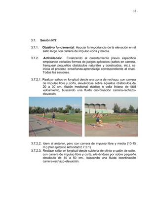 32




3.7.     Sesión Nº7

3.7.1.    Objetivo fundamental: Asociar la importancia de la elevación en el
          salto largo con carrera de impulso corta y media.

3.7.2.     Actividades:    Finalizando el calentamiento previo específico
          empleando variadas formas de juegos aplicados (saltos en carrera,
          franquear pequeños obstáculos naturales y construidos, etc.), se
          inicia el proceso enseñanza-aprendizaje correspondiente al nivel.
          Todas las sesiones.

3.7.2.1. Realizar saltos en longitud desde una zona de rechazo, con carrera
         de impulso libre y corta, elevándose sobre aquellos obstáculos de
         20 a 30 cm. (balón medicinal elástico o valla liviana de fácil
         volcamiento, buscando una fluida coordinación carrera-rechazo -
         elevación.




3.7.2.2. Idem al anterior, pero con carrera de impulso libre y media (10-15
         m.) (Ver ejercicio Actividad 2.7.2.1)
3.7.2.3. Realizar salto en longitud desde cubierta de plinto o cajón de salto,
         con carrera de impulso libre y corta, elevándose por sobre pequeño
         obstáculo de 40 a 50 cm., buscando una fluida coordinación
         carrera-rechazo-elevación.
 