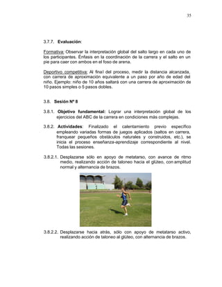 35




3.7.7. Evaluación:

Formativa: Observar la interpretación global del salto largo en cada uno de
los participantes. Énfasis en la coordinación de la carrera y el salto en un
pie para caer con ambos en el foso de arena.

Deportivo competitiva: Al fina l del proceso, medir la distancia alcanzada,
con carrera de aproximación equivalente a un paso por año de edad del
niño. Ejemplo: niño de 10 años saltará con una carrera de aproximación de
10 pasos simples o 5 pasos dobles.


3.8. Sesión Nº 8

3.8.1. Objetivo fundamental: Lograr una interpretación global de los
       ejercicios del ABC de la carrera en condiciones más complejas.

3.8.2. Actividades: Finalizado el calentamiento previo específico
       empleando variadas formas de juegos aplicados (saltos en carrera,
       franquear pequeños obstáculos naturales y construidos, etc.), se
       inicia el proceso enseñanza-aprendizaje correspondiente al nivel.
       Todas las sesiones.

3.8.2.1. Desplazarse sólo en apoyo de metatarso, con avance de ritmo
         medio, realizando acción de taloneo hacia el glúteo, con amplitud
         normal y alternancia de brazos.




3.8.2.2. Desplazarse hacia atrás, sólo con apoyo de metatarso activo,
         realizando acción de taloneo al glúteo, con alternancia de brazos.
 